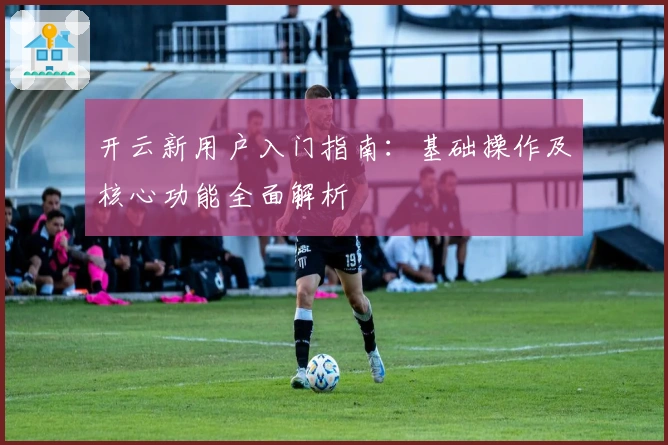 开云新用户入门指南：基础操作及核心功能全面解析