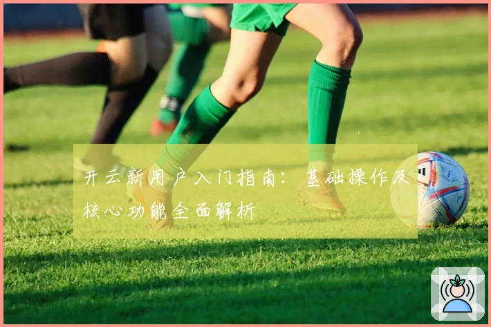 开云新用户入门指南:基础操作及核心功能全面解析