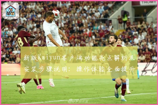 新版Kaiyun客户端功能亮点解析及安装步骤说明：操作体验全面提升