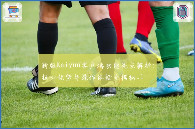 新版Kaiyun客户端功能亮点解析：核心优势与操作体验全揭秘_1